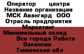 Оператор Call-центра › Название организации ­ МСК Авангард, ООО › Отрасль предприятия ­ Маркетинг › Минимальный оклад ­ 30 000 - Все города Работа » Вакансии   . Тюменская обл.